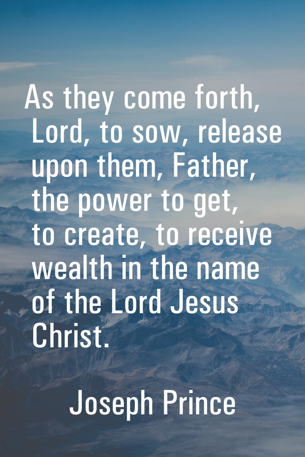 As they come forth, Lord, to sow, release upon them, Father, the power to get, to create, to receiv