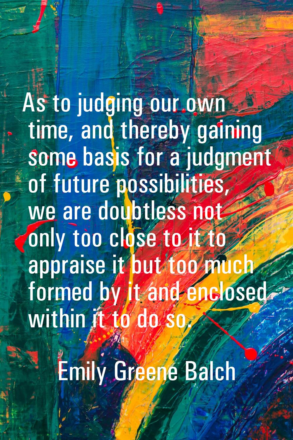 As to judging our own time, and thereby gaining some basis for a judgment of future possibilities, 
