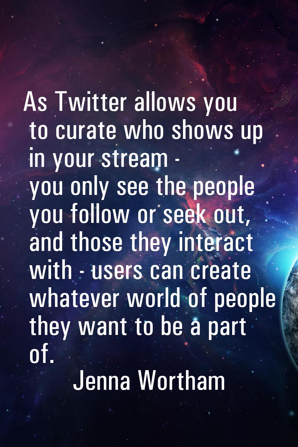 As Twitter allows you to curate who shows up in your stream - you only see the people you follow or