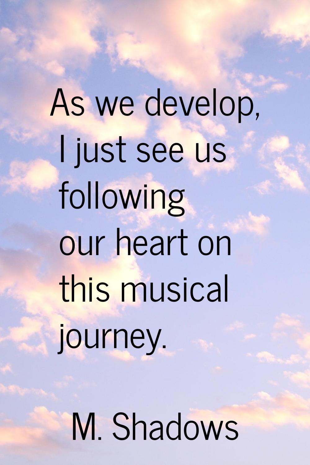 As we develop, I just see us following our heart on this musical journey.