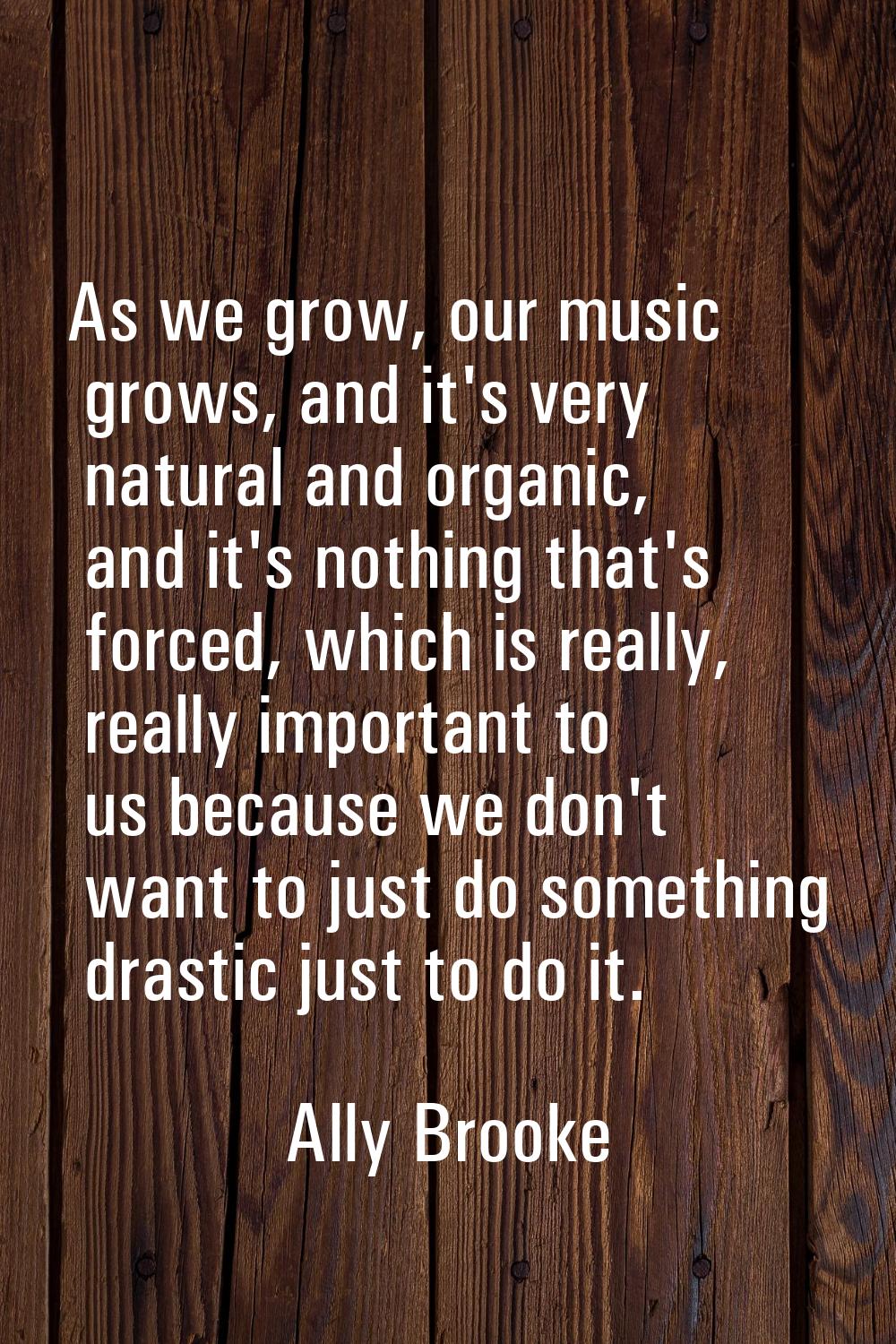 As we grow, our music grows, and it's very natural and organic, and it's nothing that's forced, whi