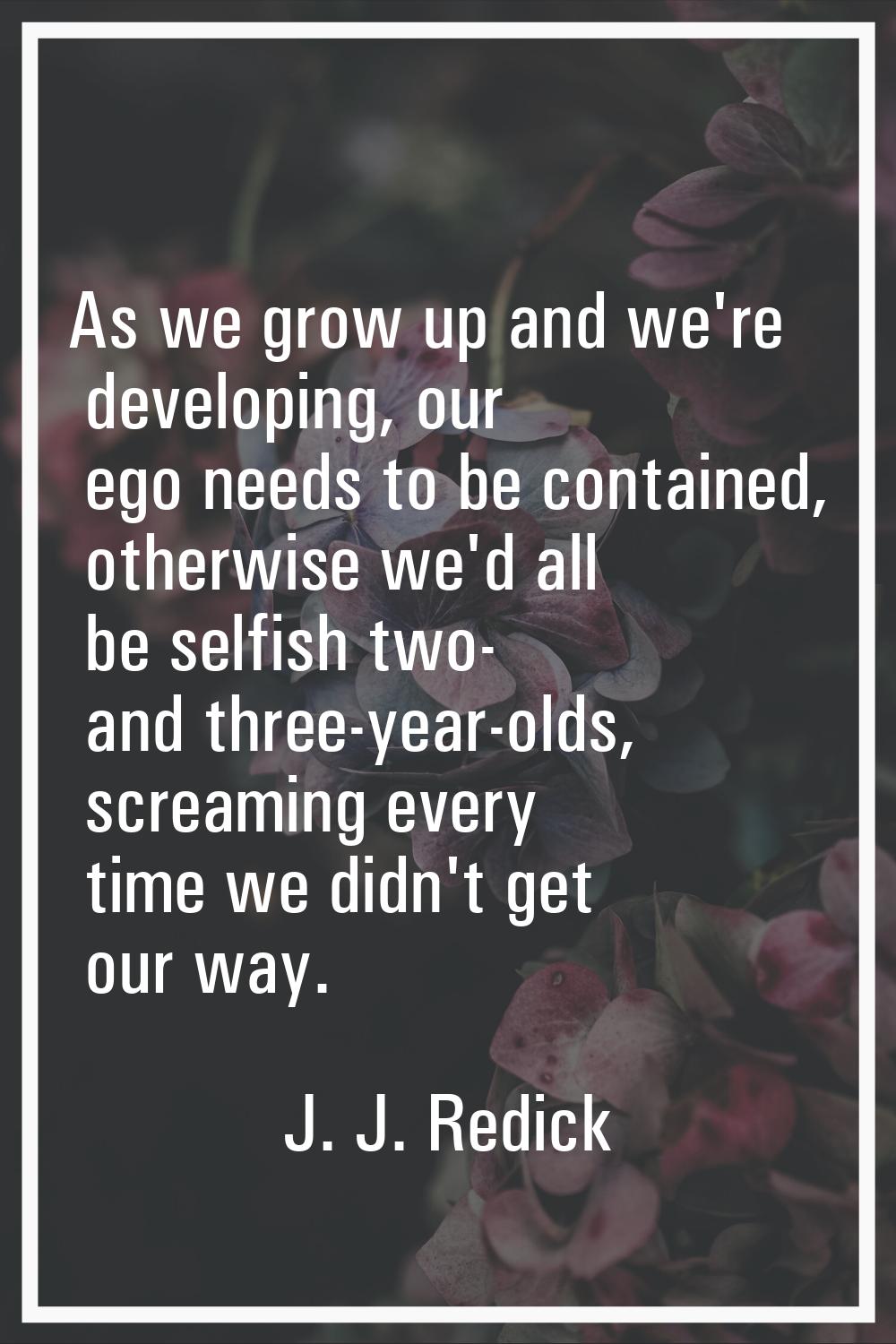 As we grow up and we're developing, our ego needs to be contained, otherwise we'd all be selfish tw