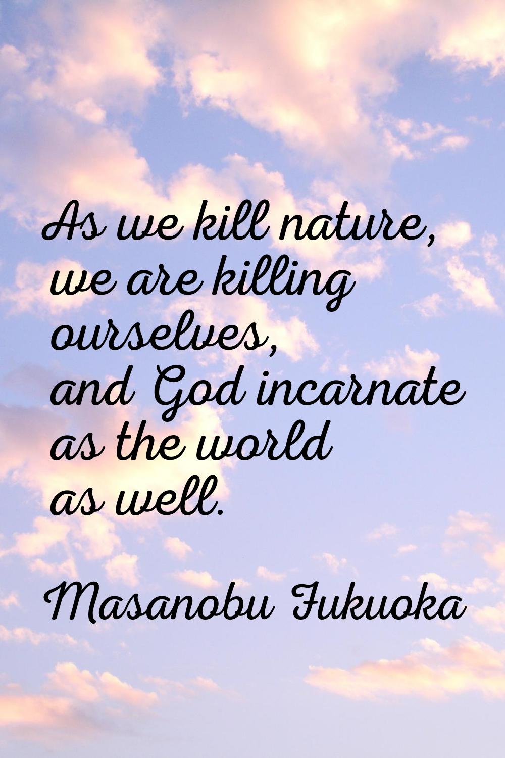 As we kill nature, we are killing ourselves, and God incarnate as the world as well.