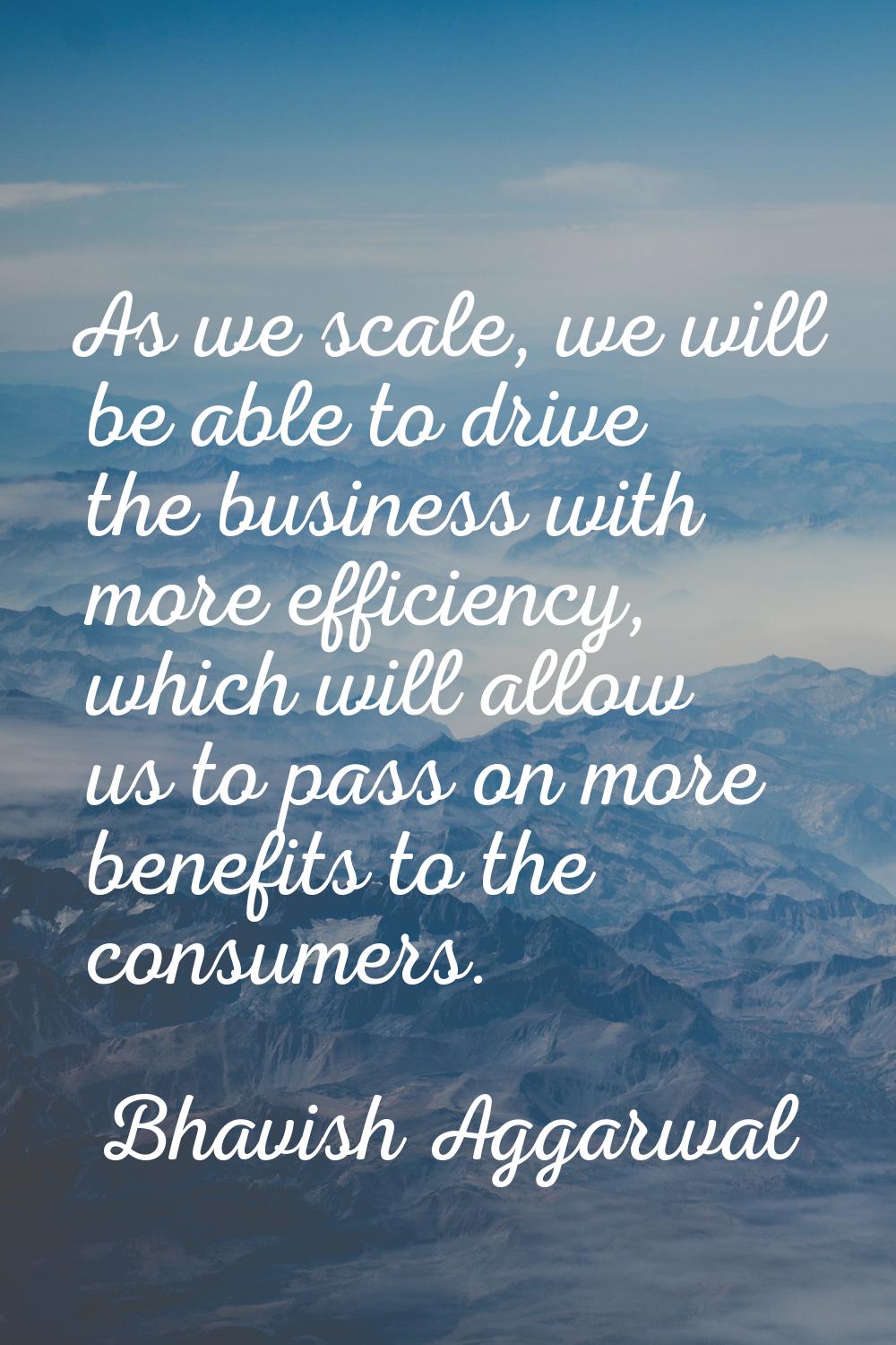 As we scale, we will be able to drive the business with more efficiency, which will allow us to pas