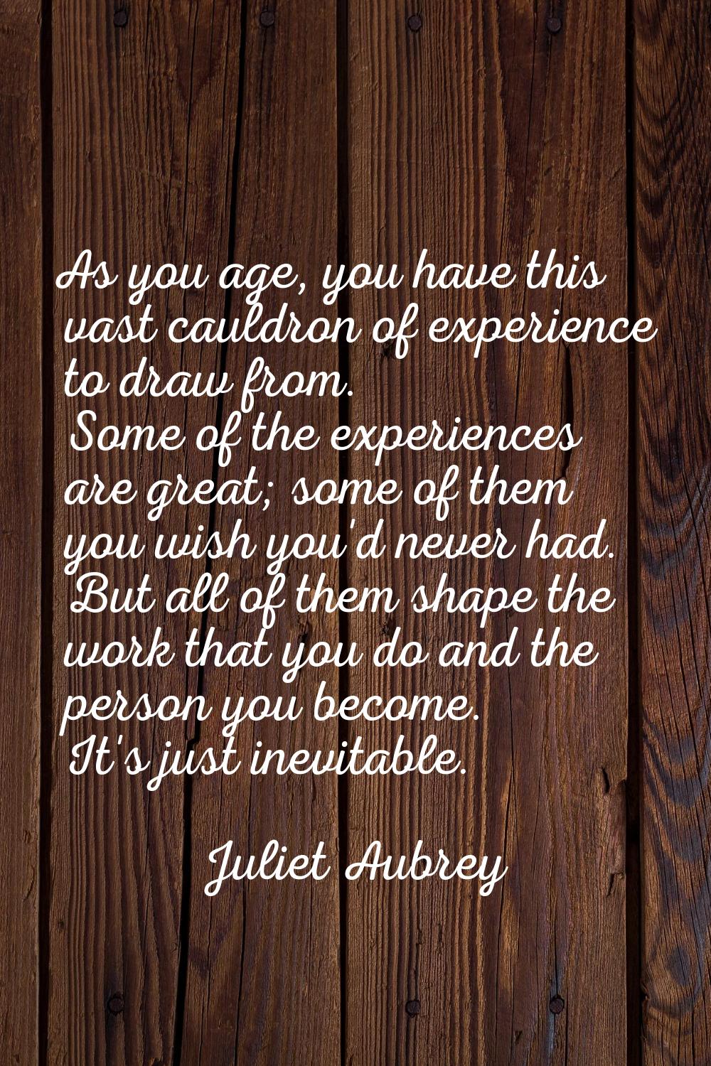 As you age, you have this vast cauldron of experience to draw from. Some of the experiences are gre
