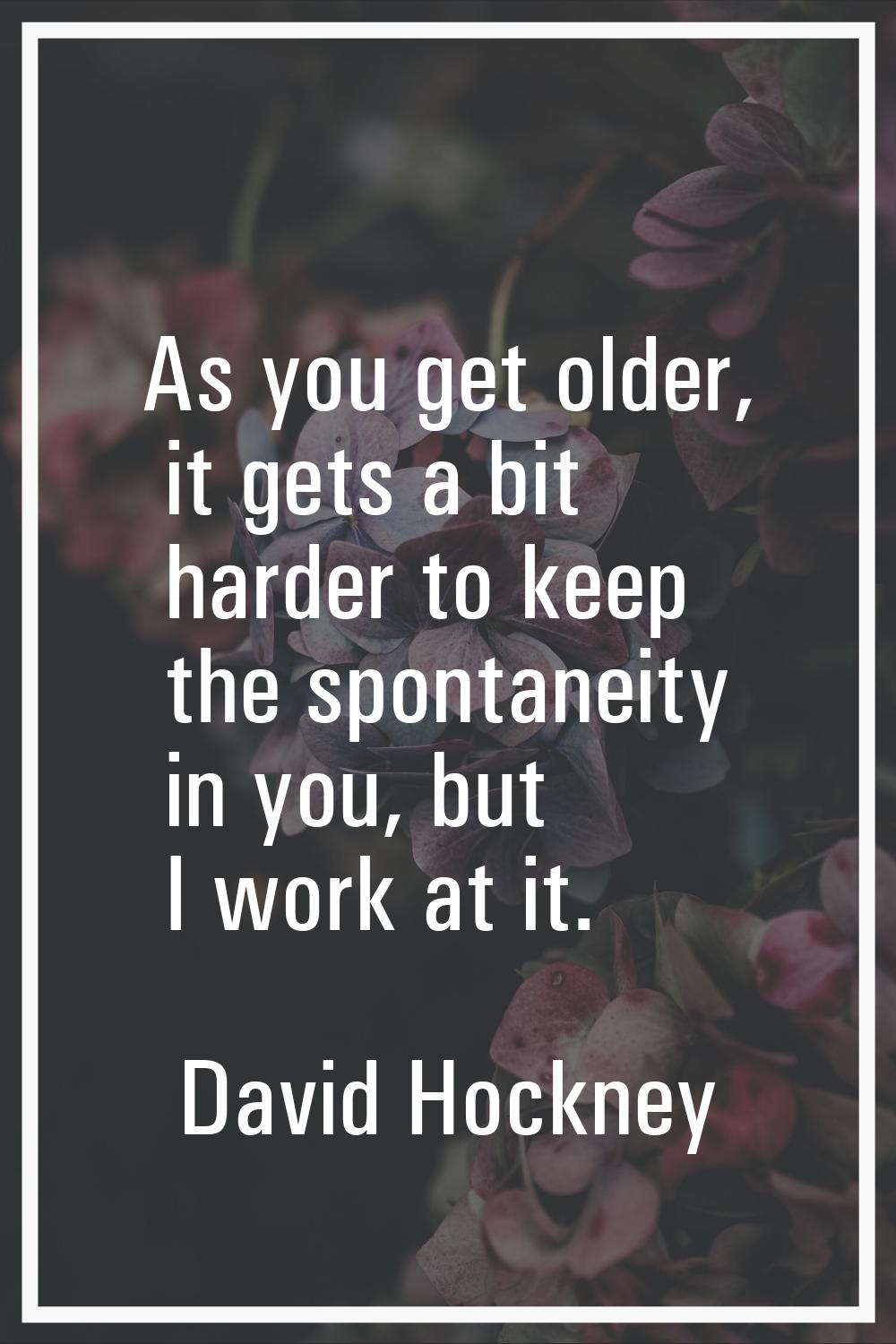 As you get older, it gets a bit harder to keep the spontaneity in you, but I work at it.