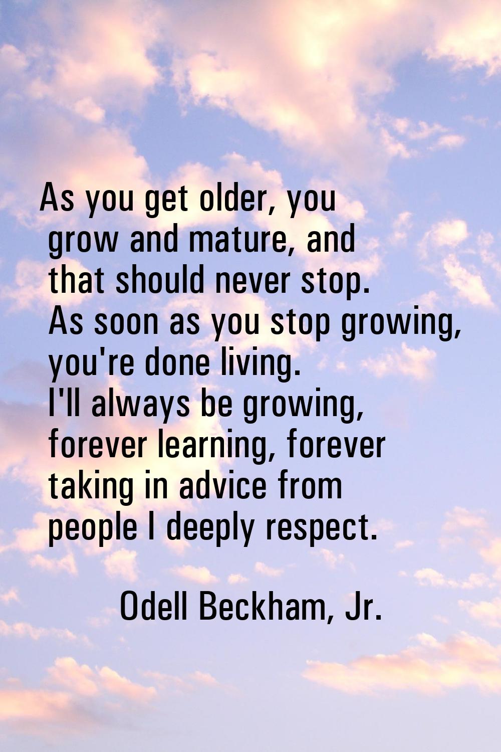 As you get older, you grow and mature, and that should never stop. As soon as you stop growing, you