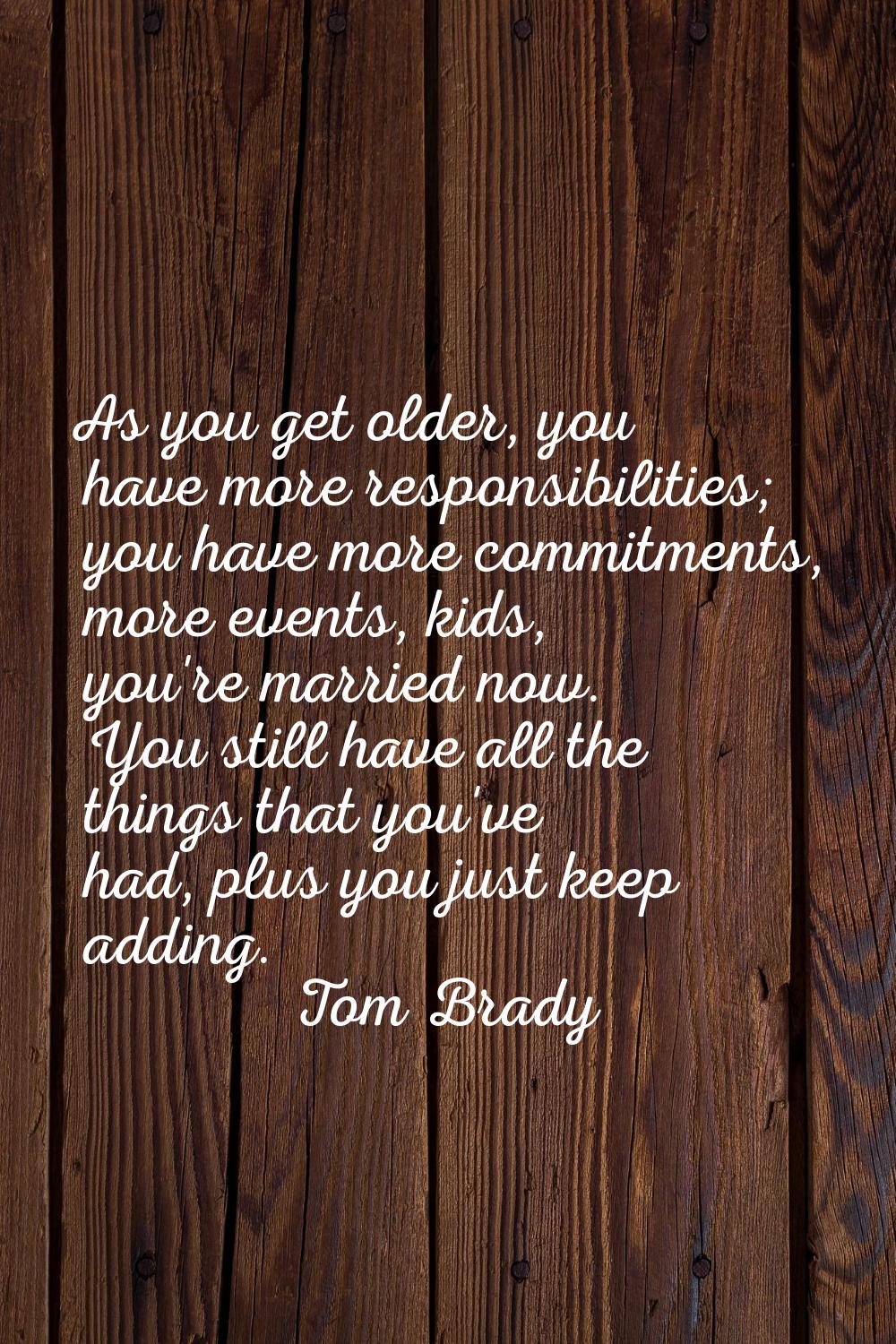 As you get older, you have more responsibilities; you have more commitments, more events, kids, you