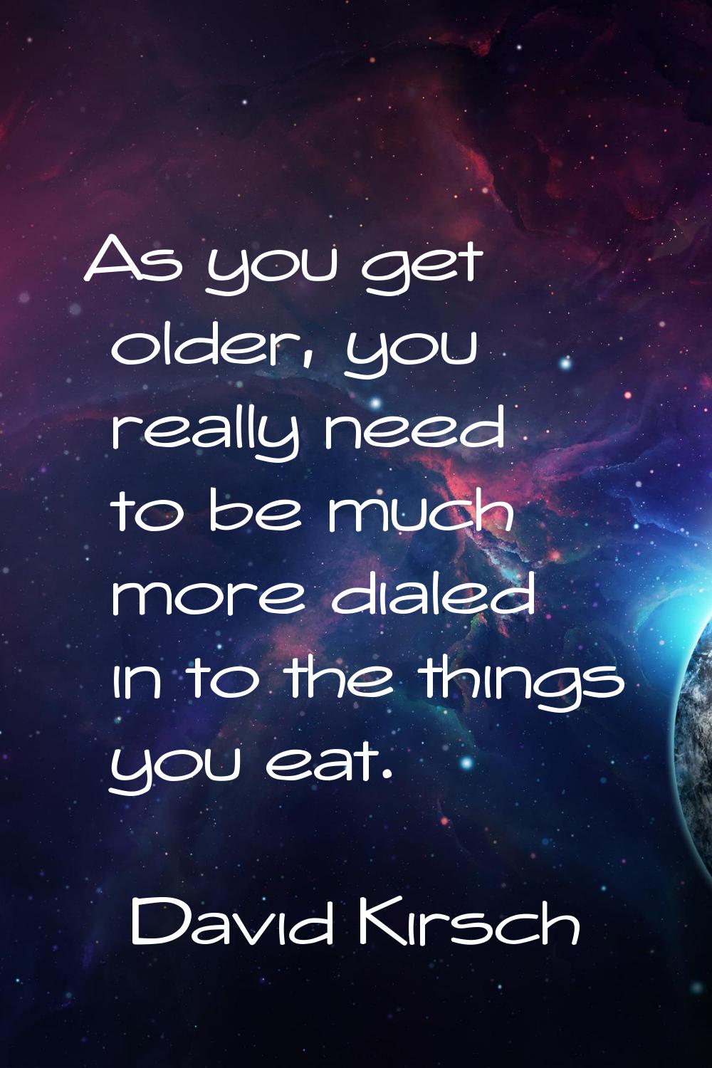As you get older, you really need to be much more dialed in to the things you eat.