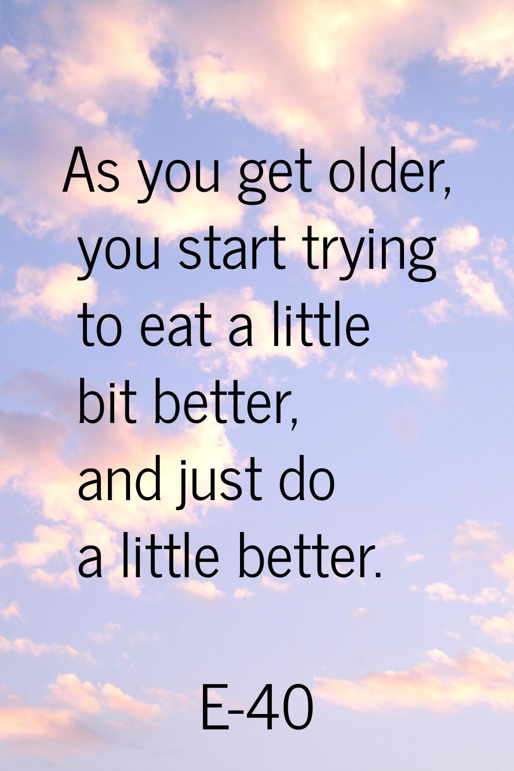 As you get older, you start trying to eat a little bit better, and just do a little better.