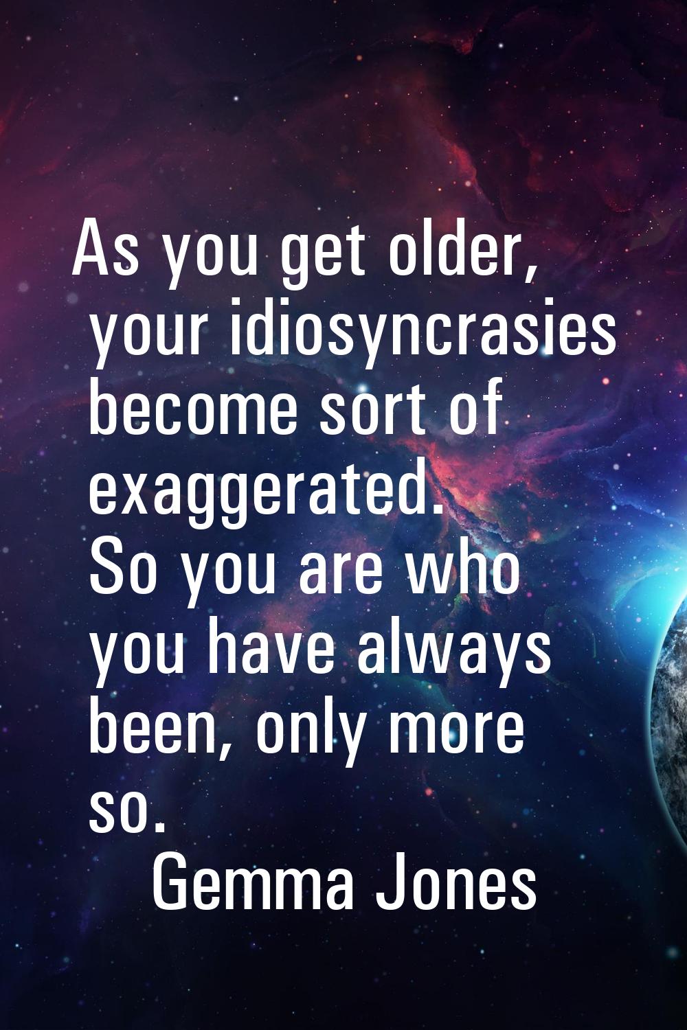 As you get older, your idiosyncrasies become sort of exaggerated. So you are who you have always be