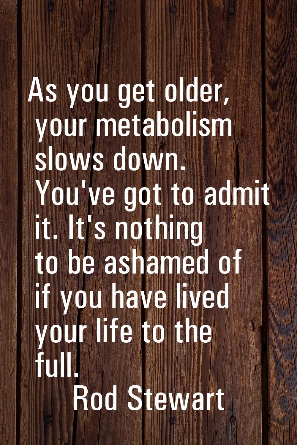 As you get older, your metabolism slows down. You've got to admit it. It's nothing to be ashamed of