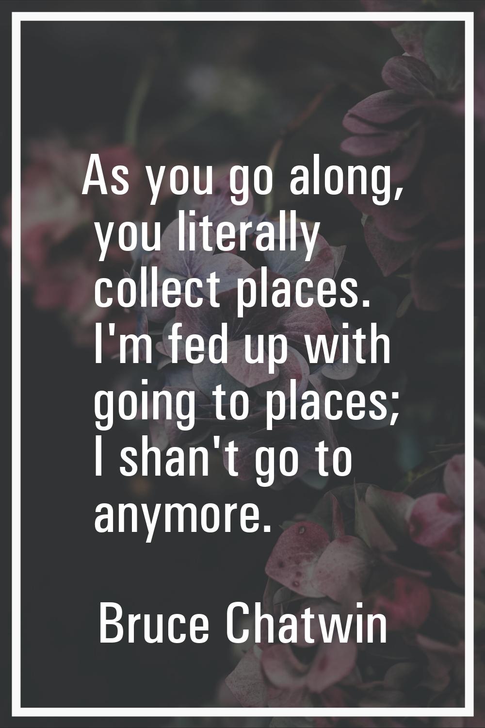 As you go along, you literally collect places. I'm fed up with going to places; I shan't go to anym