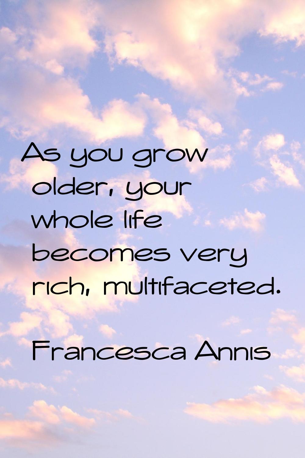 As you grow older, your whole life becomes very rich, multifaceted.
