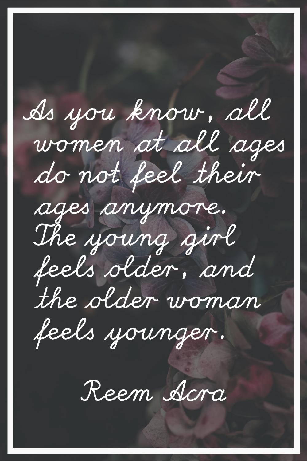 As you know, all women at all ages do not feel their ages anymore. The young girl feels older, and 
