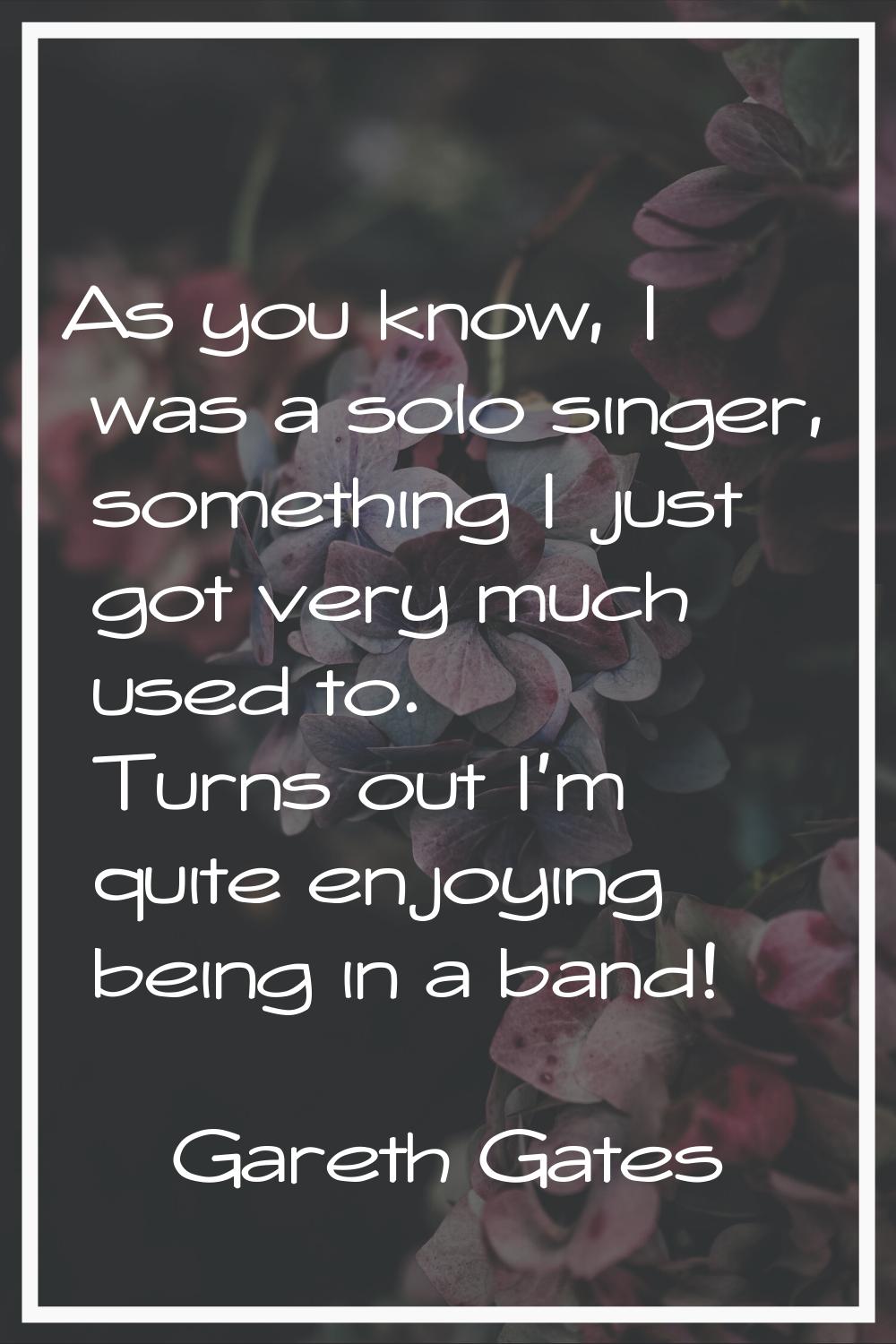 As you know, I was a solo singer, something I just got very much used to. Turns out I'm quite enjoy