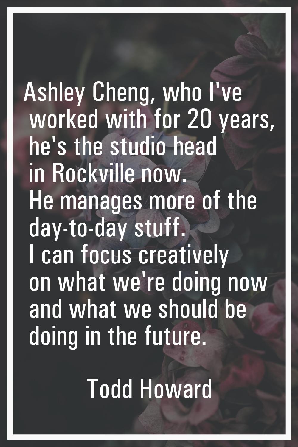 Ashley Cheng, who I've worked with for 20 years, he's the studio head in Rockville now. He manages 
