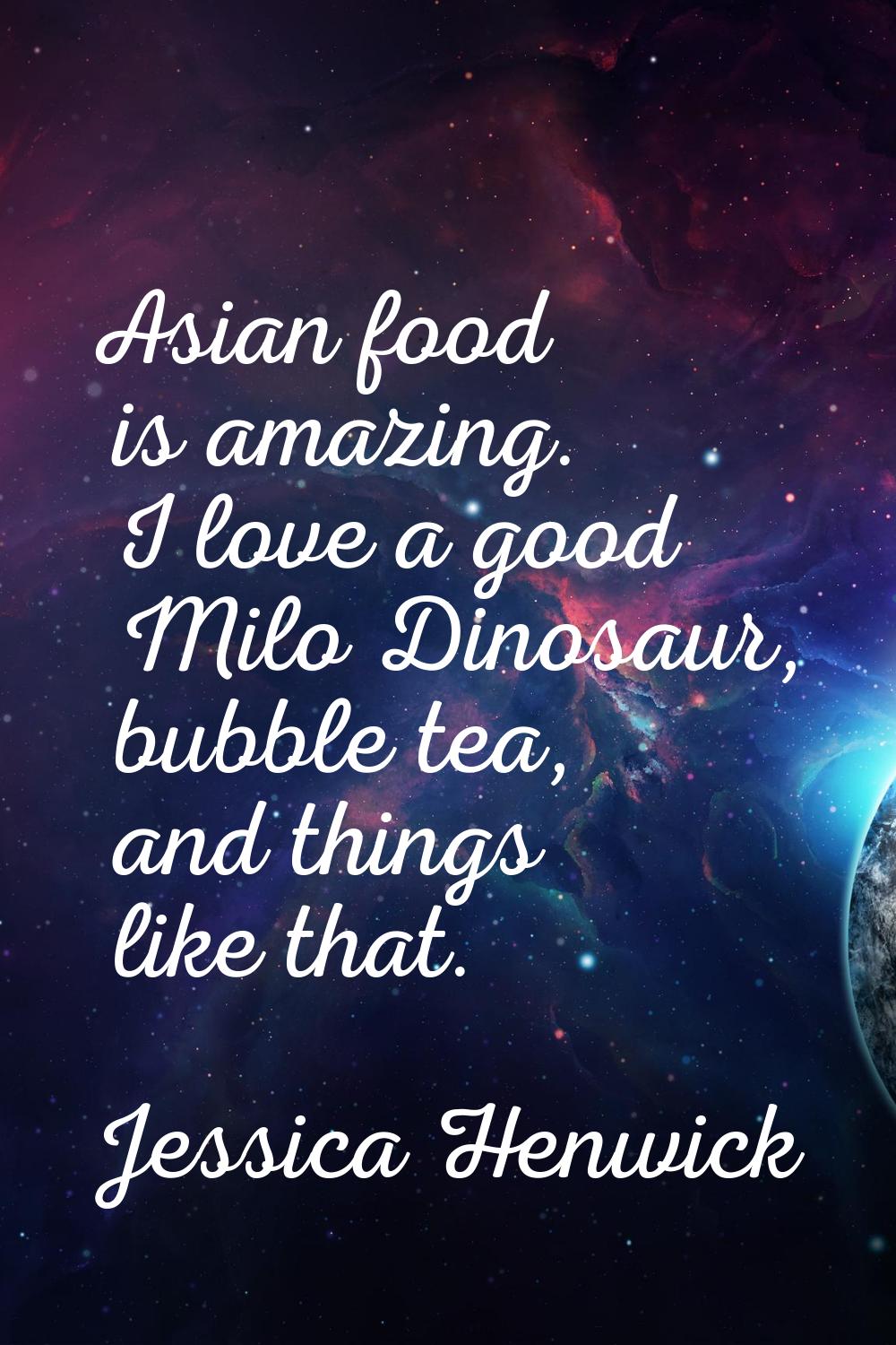 Asian food is amazing. I love a good Milo Dinosaur, bubble tea, and things like that.