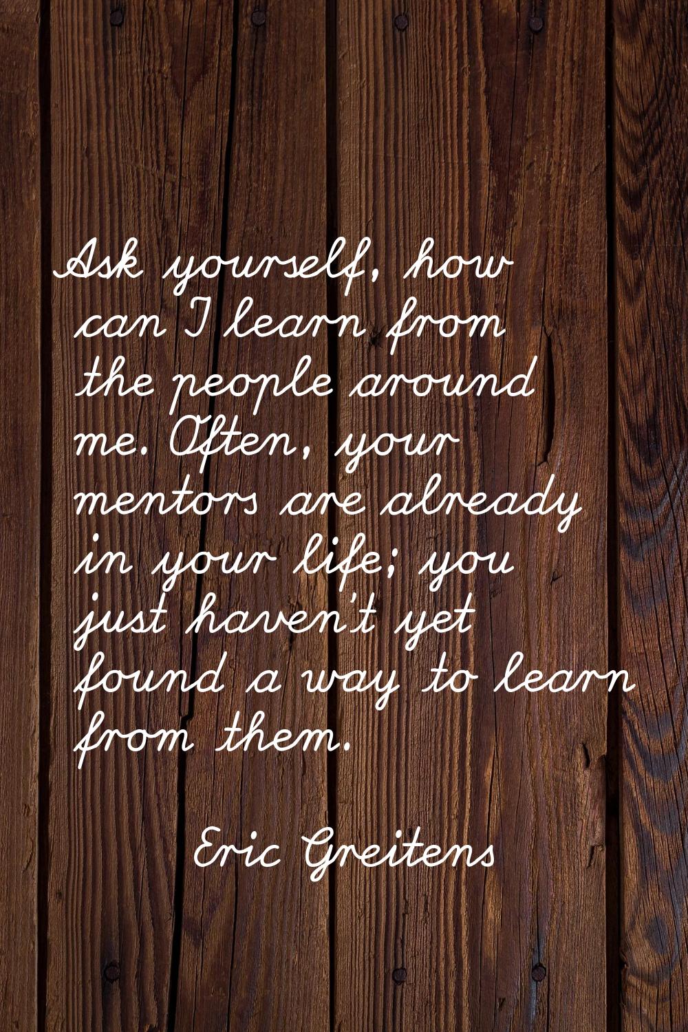 Ask yourself, how can I learn from the people around me. Often, your mentors are already in your li