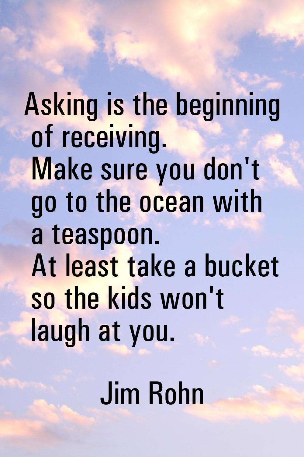 Asking is the beginning of receiving. Make sure you don't go to the ocean with a teaspoon. At least