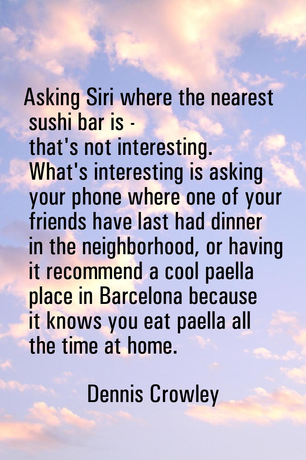 Asking Siri where the nearest sushi bar is - that's not interesting. What's interesting is asking y