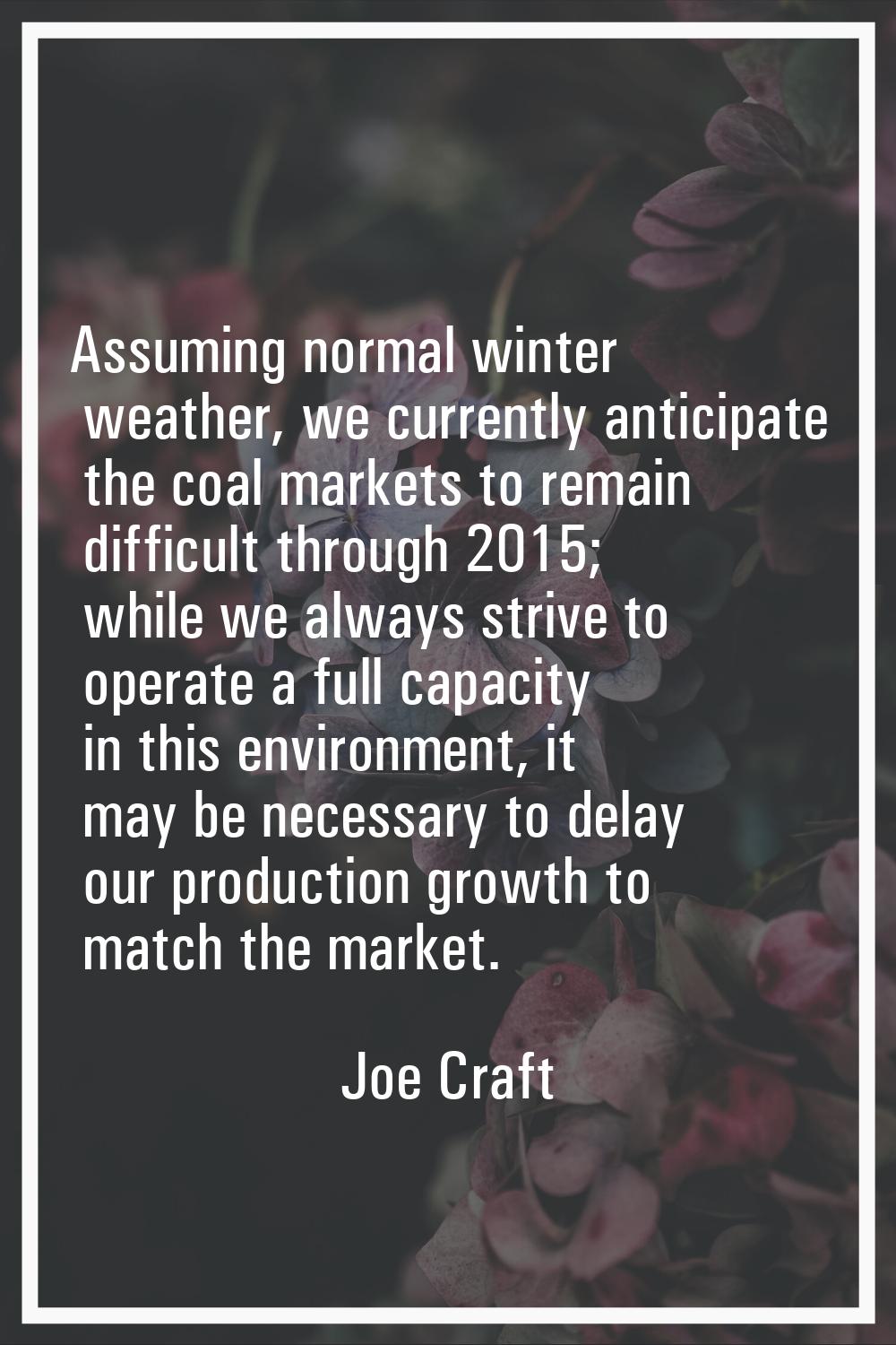 Assuming normal winter weather, we currently anticipate the coal markets to remain difficult throug