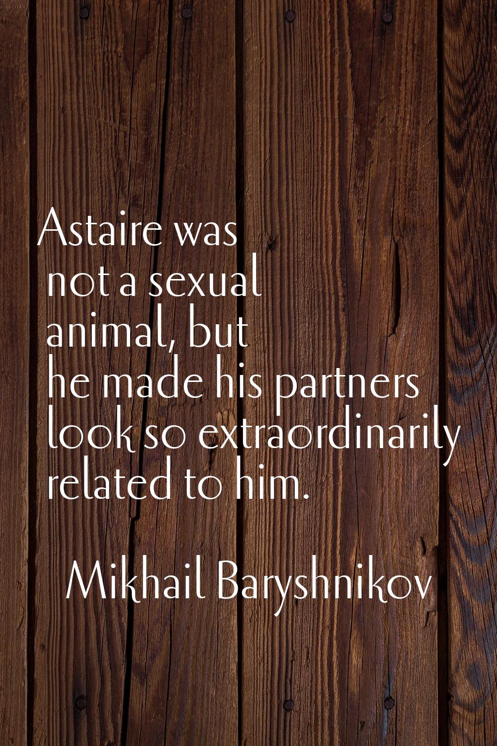 Astaire was not a sexual animal, but he made his partners look so extraordinarily related to him.
