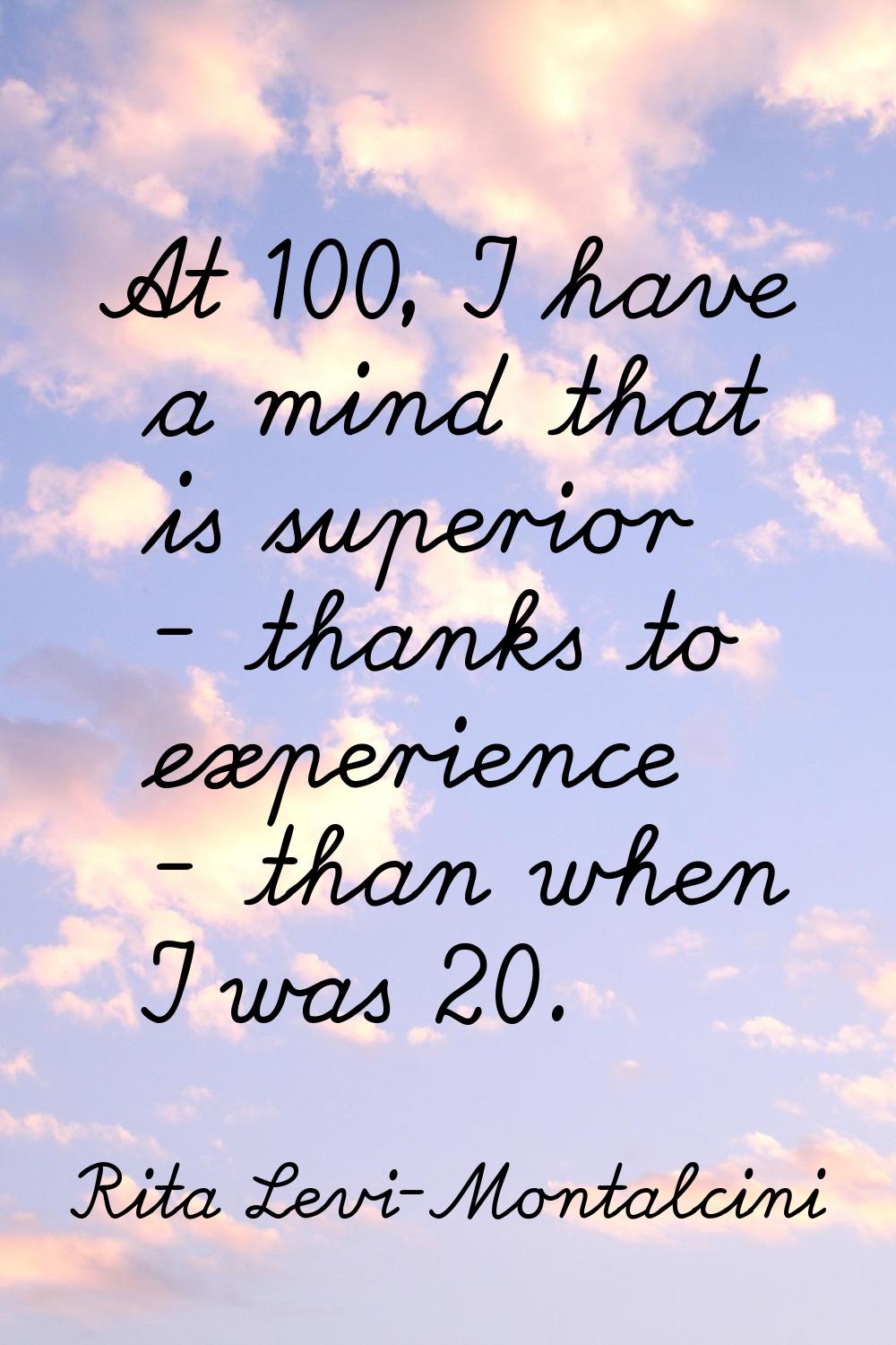 At 100, I have a mind that is superior - thanks to experience - than when I was 20.