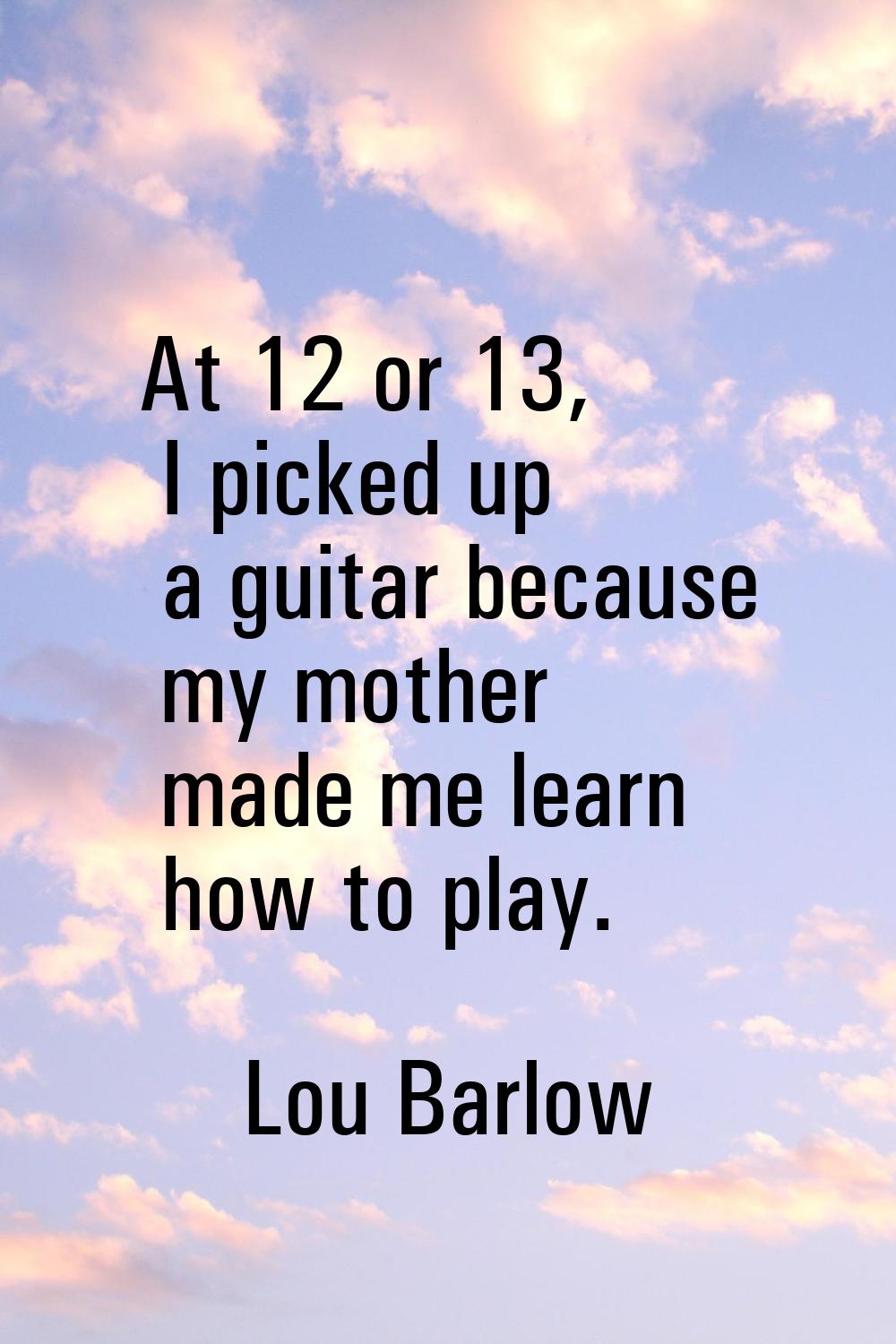 At 12 or 13, I picked up a guitar because my mother made me learn how to play.