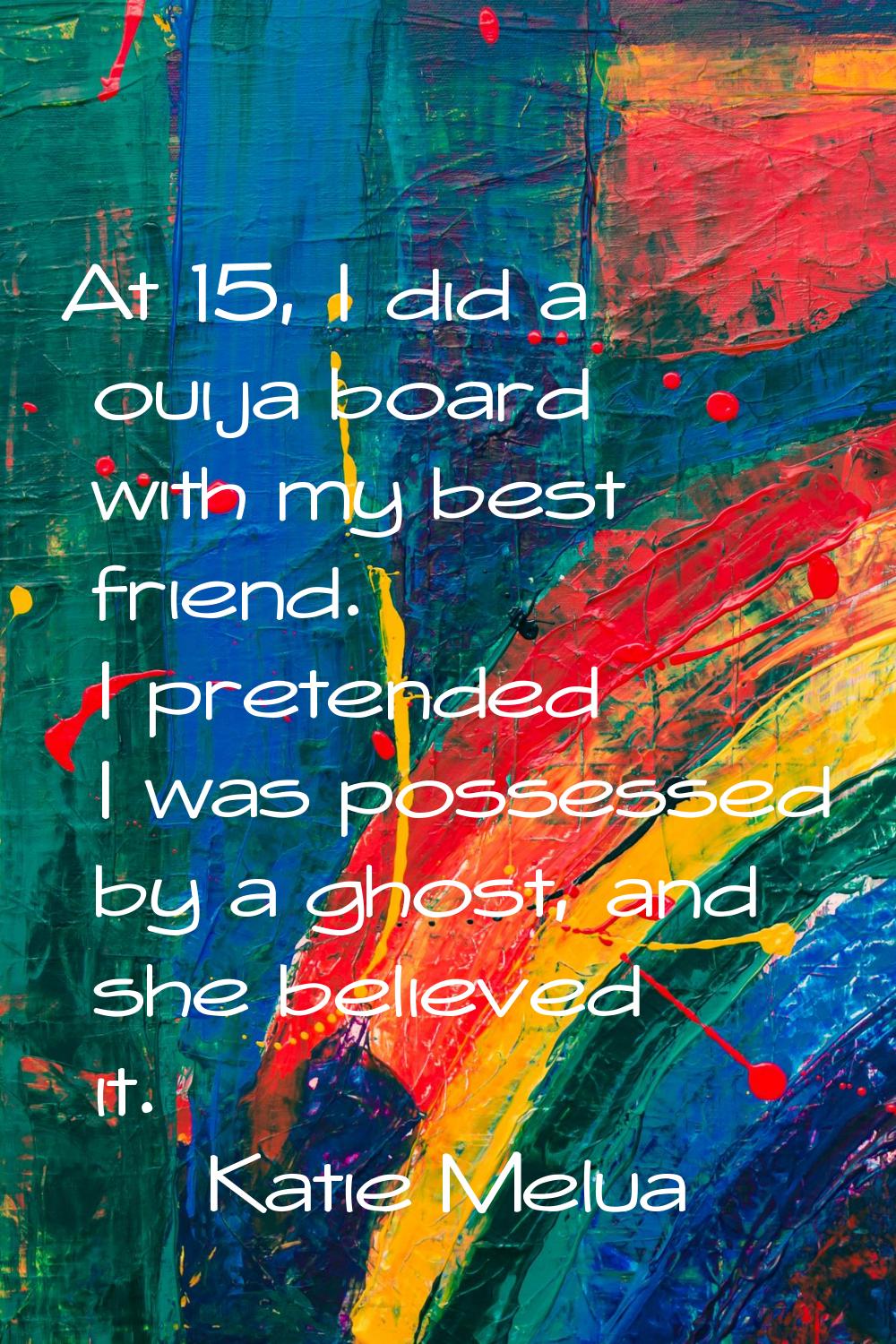 At 15, I did a ouija board with my best friend. I pretended I was possessed by a ghost, and she bel
