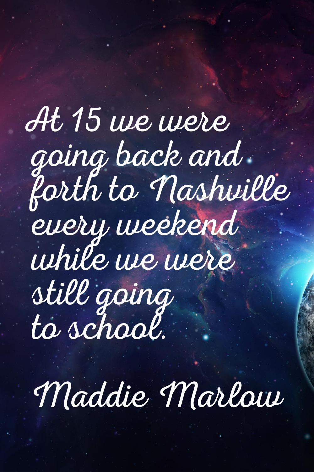 At 15 we were going back and forth to Nashville every weekend while we were still going to school.