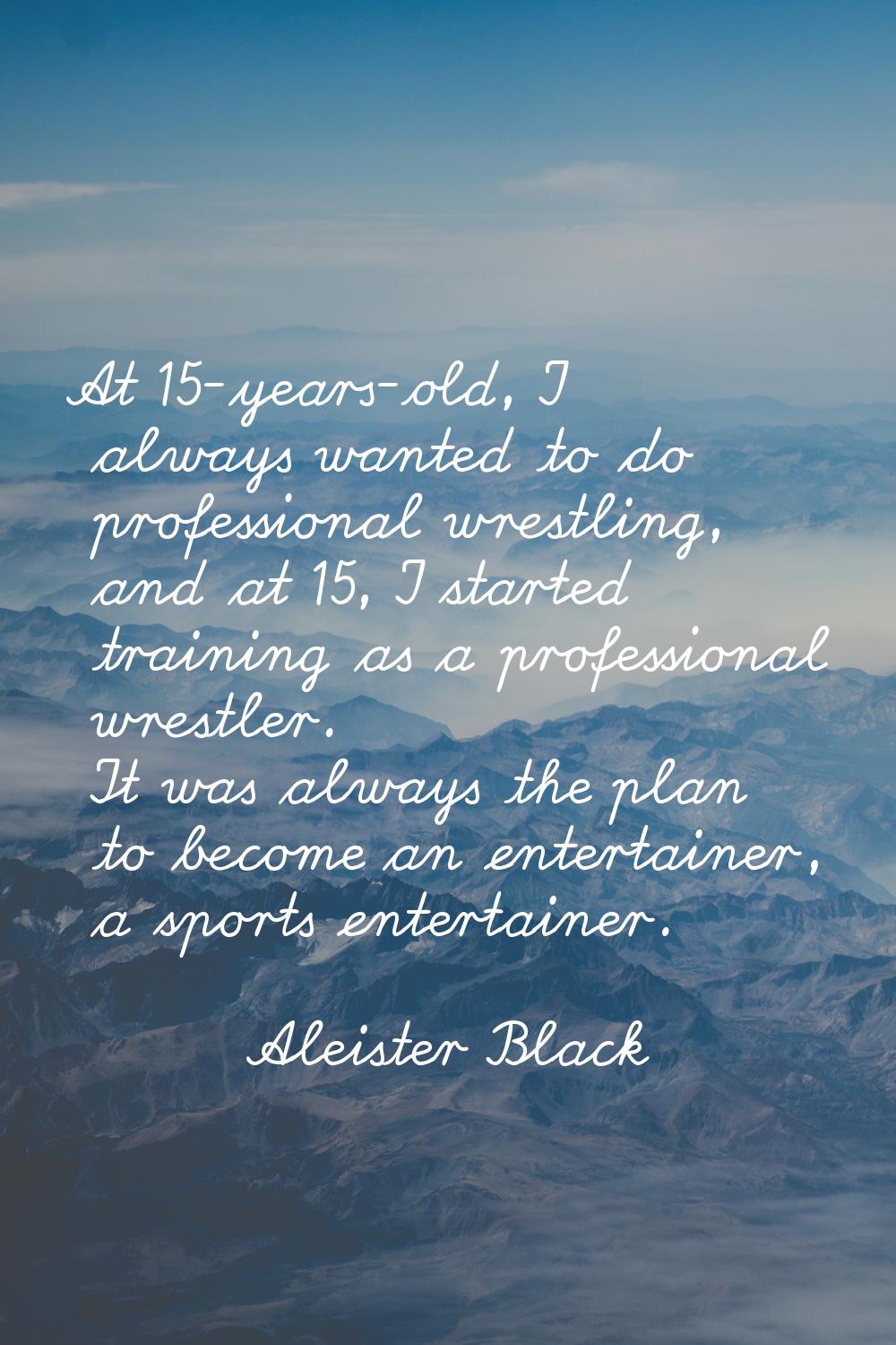 At 15-years-old, I always wanted to do professional wrestling, and at 15, I started training as a p