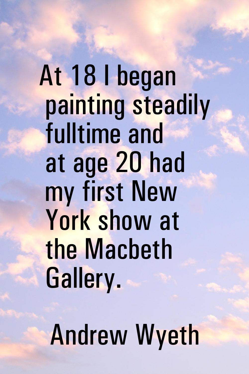 At 18 I began painting steadily fulltime and at age 20 had my first New York show at the Macbeth Ga