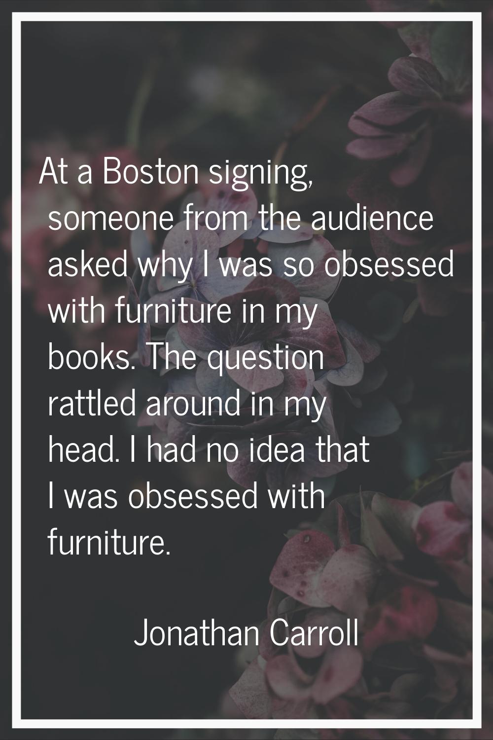 At a Boston signing, someone from the audience asked why I was so obsessed with furniture in my boo