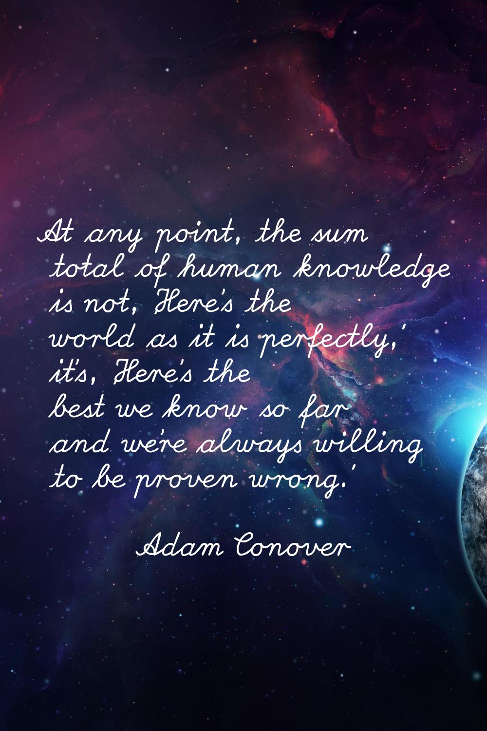 At any point, the sum total of human knowledge is not, 'Here's the world as it is perfectly,' it's,