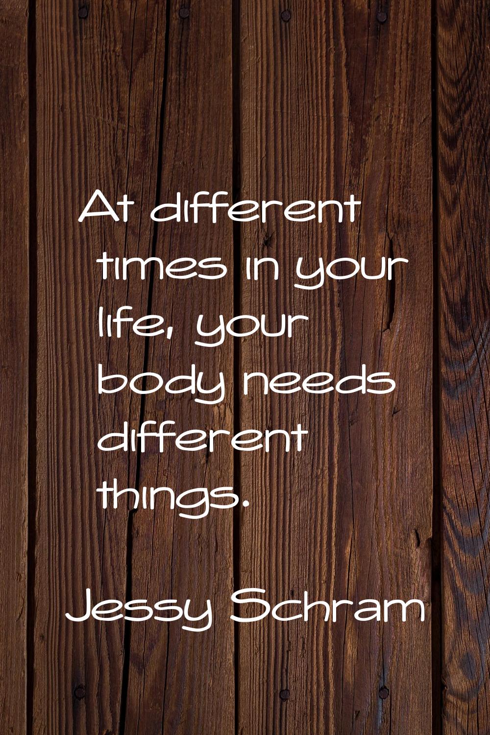 At different times in your life, your body needs different things.