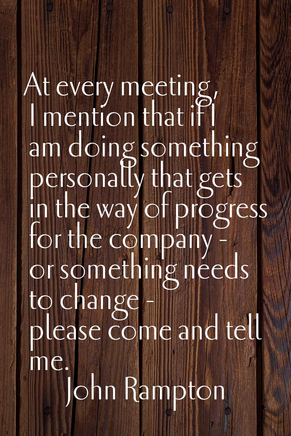 At every meeting, I mention that if I am doing something personally that gets in the way of progres