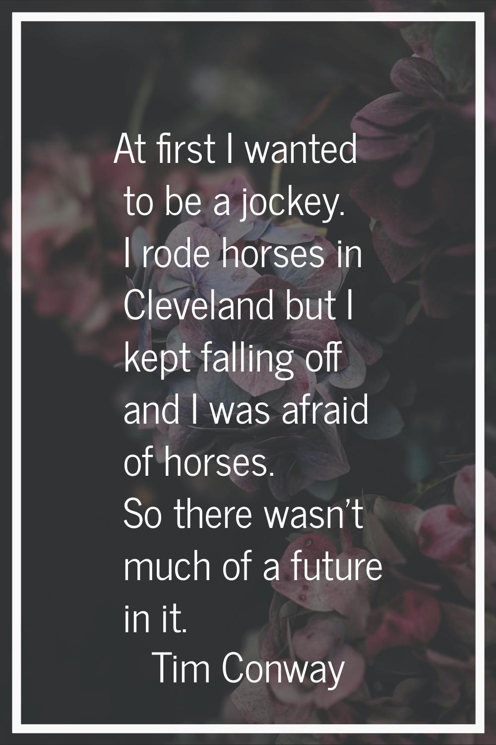 At first I wanted to be a jockey. I rode horses in Cleveland but I kept falling off and I was afrai