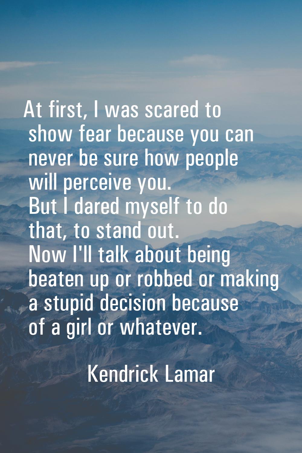 At first, I was scared to show fear because you can never be sure how people will perceive you. But