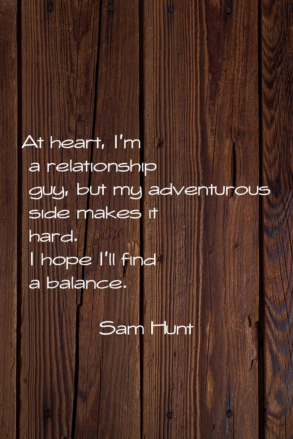 At heart, I'm a relationship guy, but my adventurous side makes it hard. I hope I'll find a balance