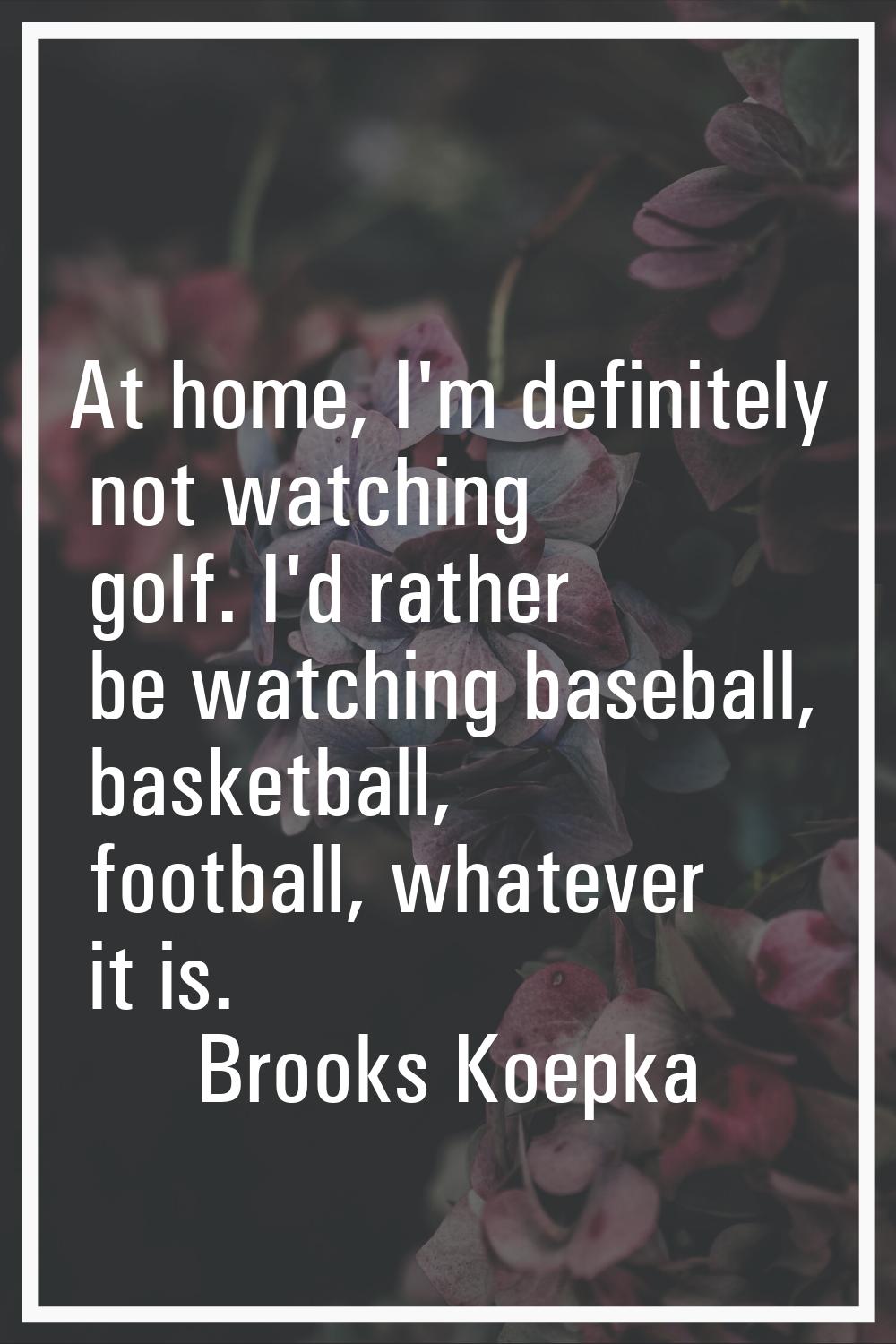 At home, I'm definitely not watching golf. I'd rather be watching baseball, basketball, football, w