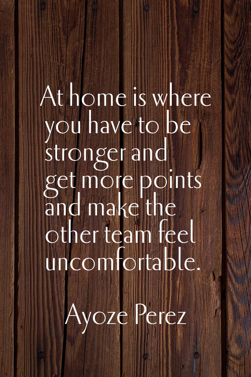 At home is where you have to be stronger and get more points and make the other team feel uncomfort