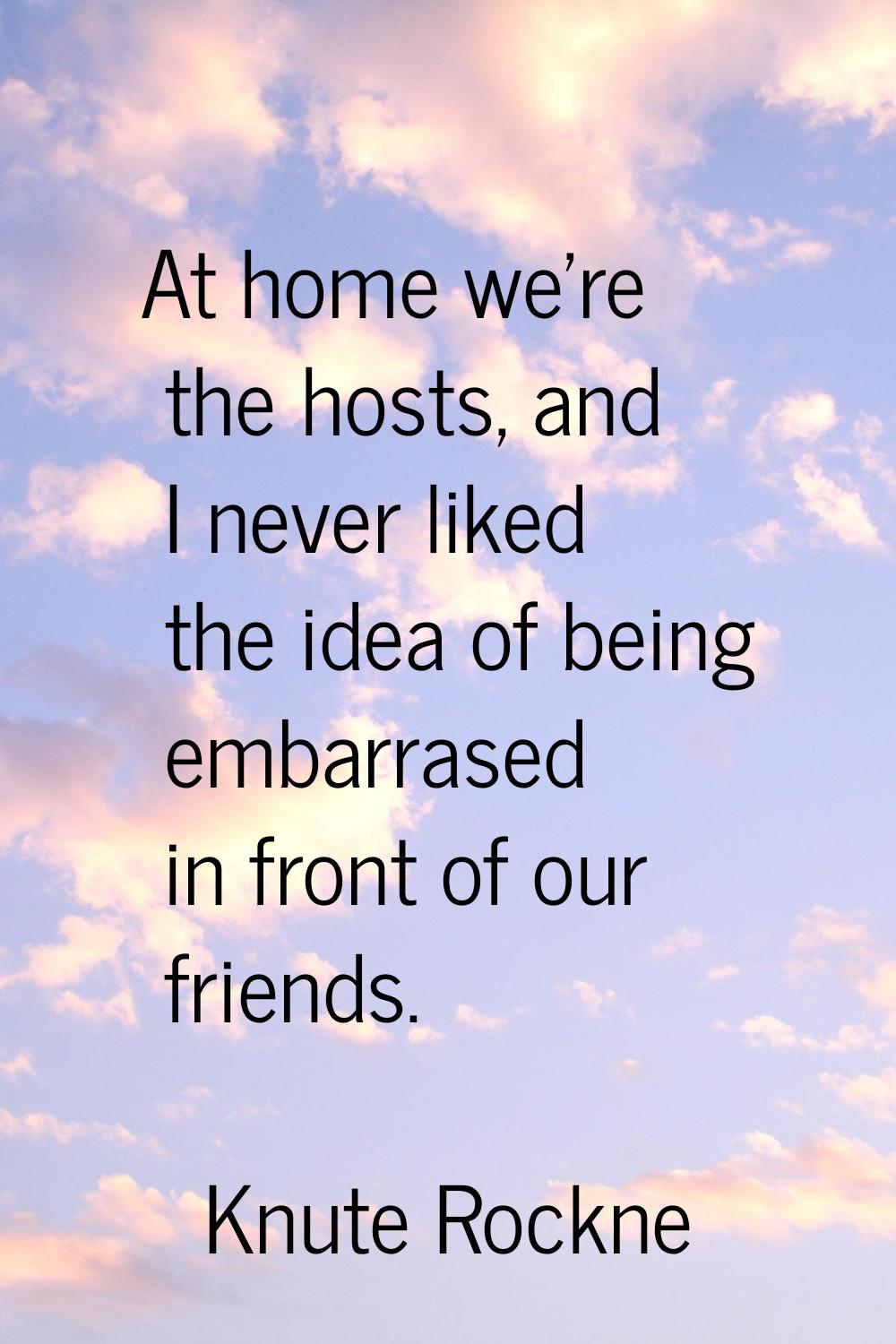 At home we're the hosts, and I never liked the idea of being embarrased in front of our friends.