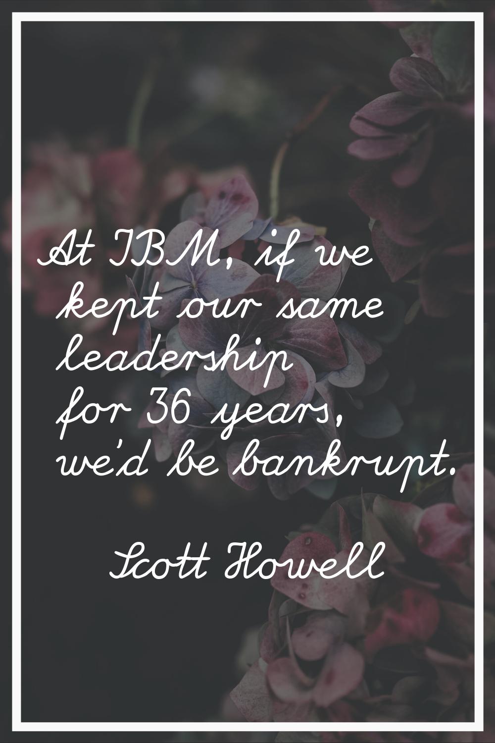 At IBM, if we kept our same leadership for 36 years, we'd be bankrupt.
