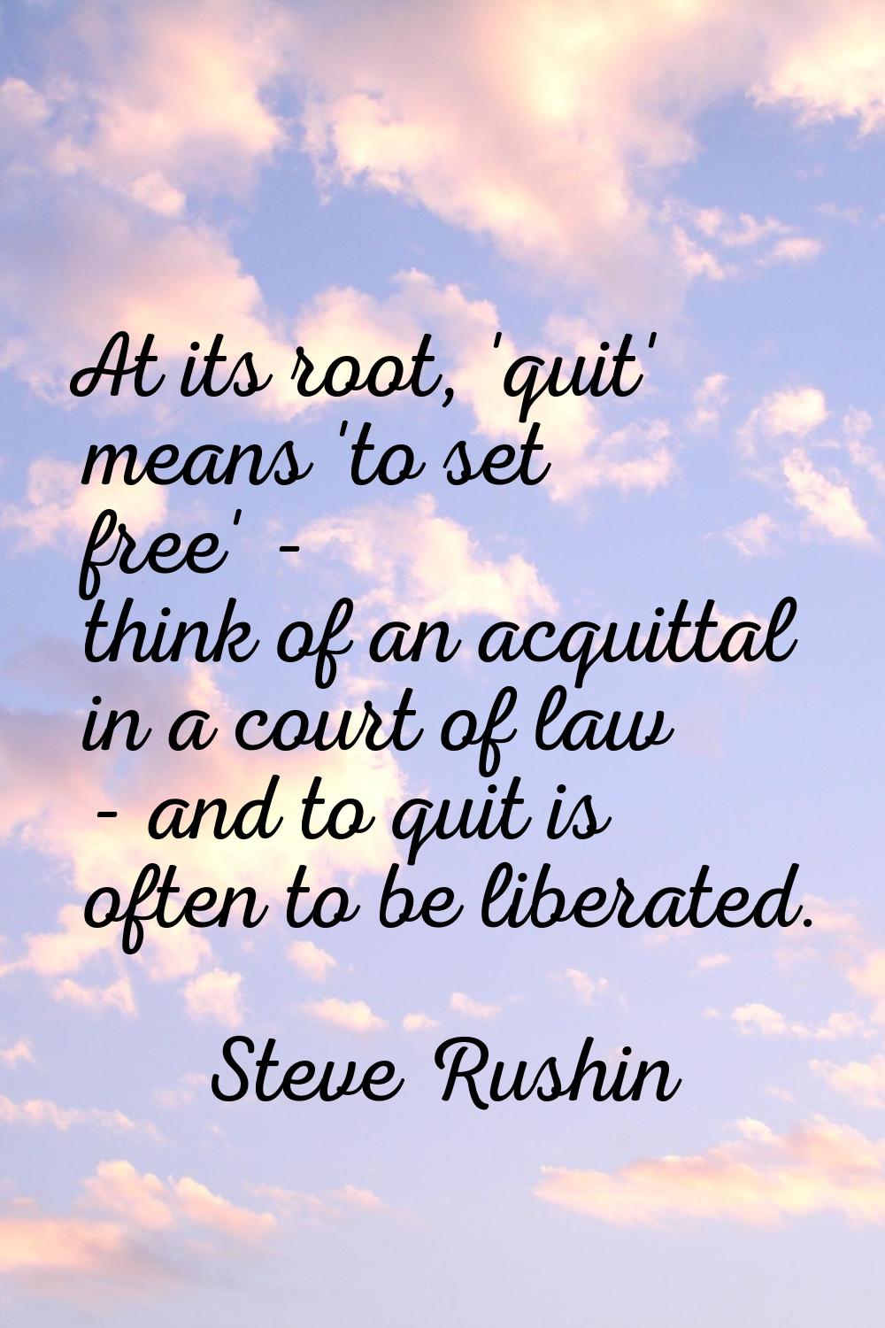 At its root, 'quit' means 'to set free' - think of an acquittal in a court of law - and to quit is 