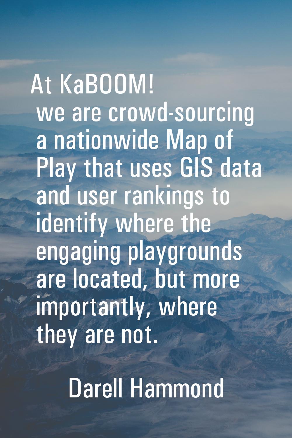 At KaBOOM! we are crowd-sourcing a nationwide Map of Play that uses GIS data and user rankings to i