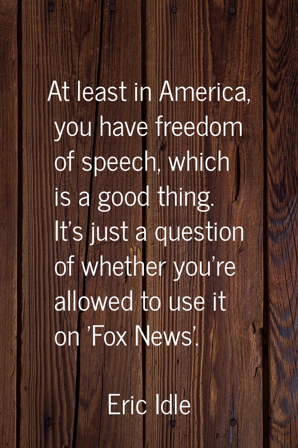 At least in America, you have freedom of speech, which is a good thing. It's just a question of whe