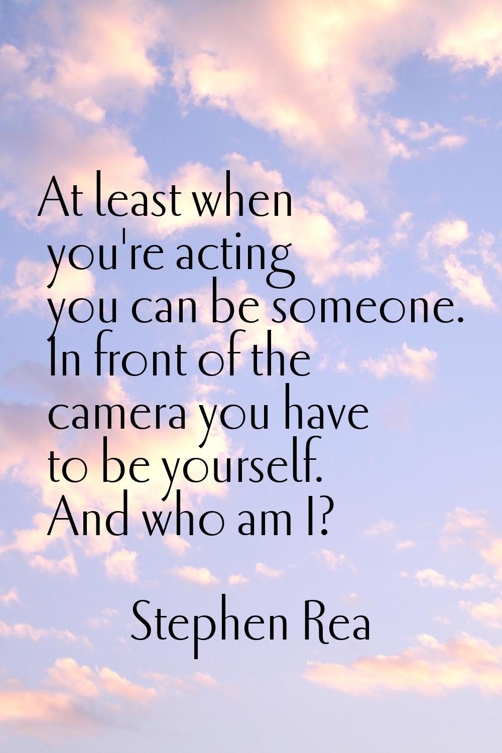 At least when you're acting you can be someone. In front of the camera you have to be yourself. And