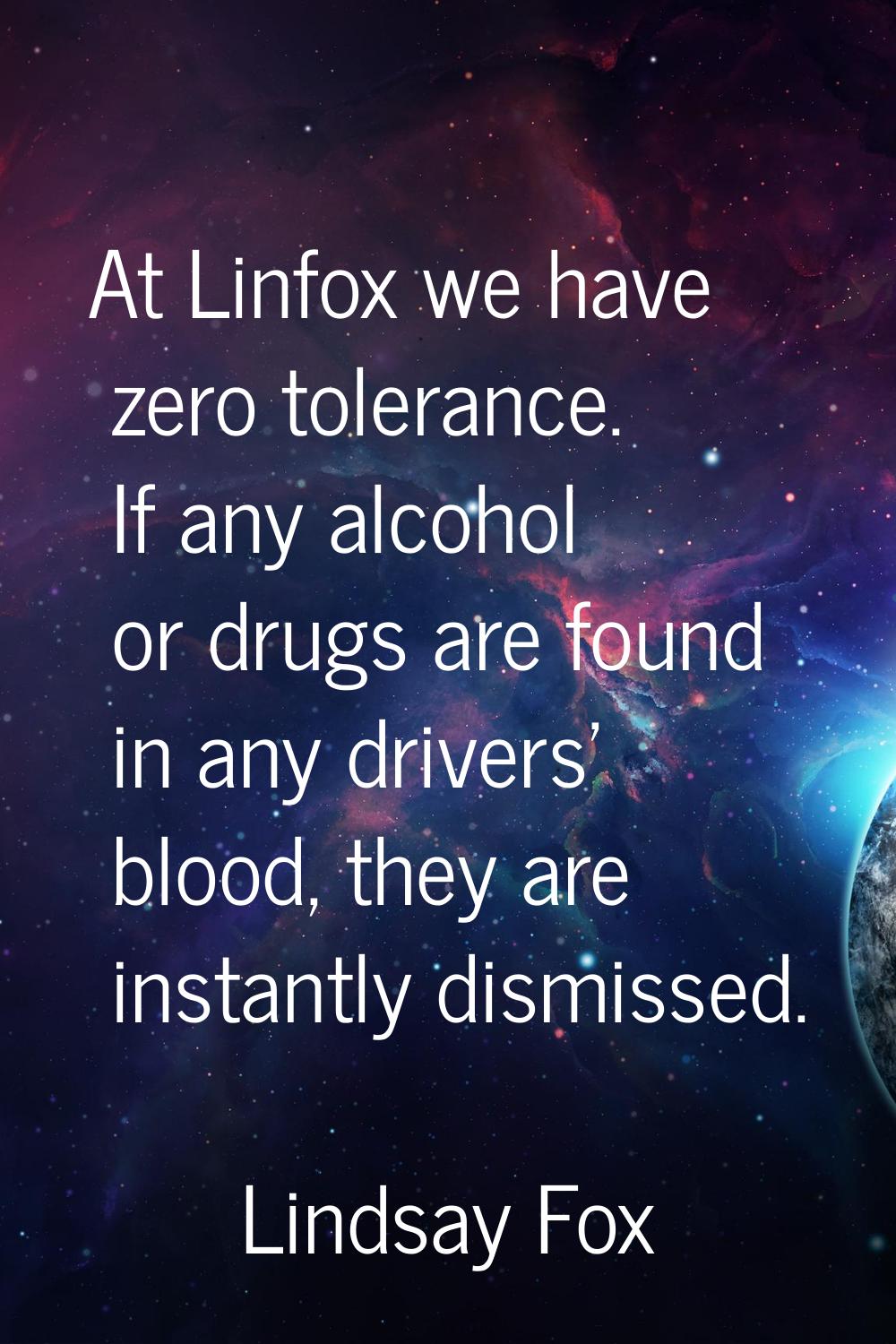 At Linfox we have zero tolerance. If any alcohol or drugs are found in any drivers' blood, they are