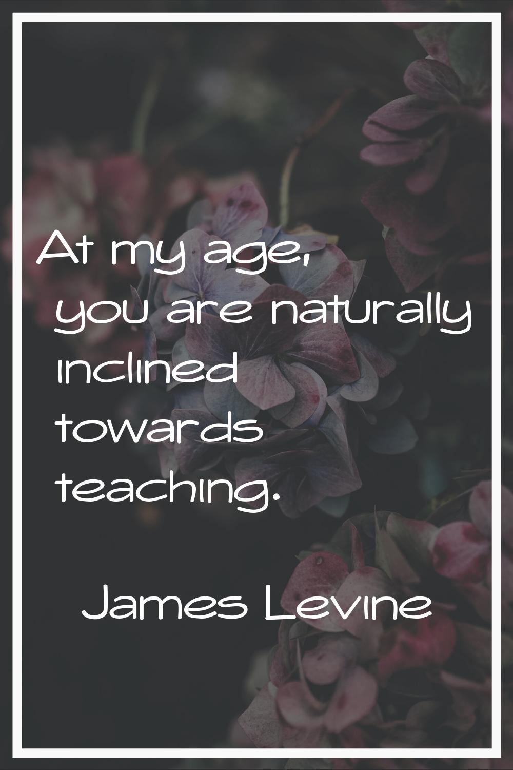 At my age, you are naturally inclined towards teaching.